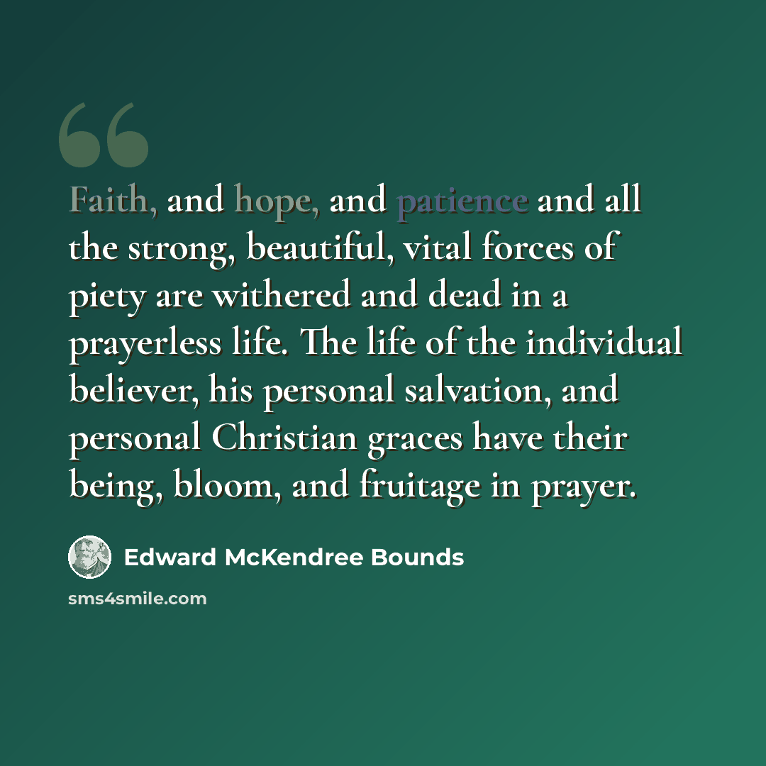 “Faith, and hope, and patience and all the strong, beautiful, vital forces of piety are withered and dead in a prayerless life. The life of the individual believer, his personal salvation, and personal Christian graces have their being, bloom, and fruitage in prayer.” quote by Edward McKendree Bounds
