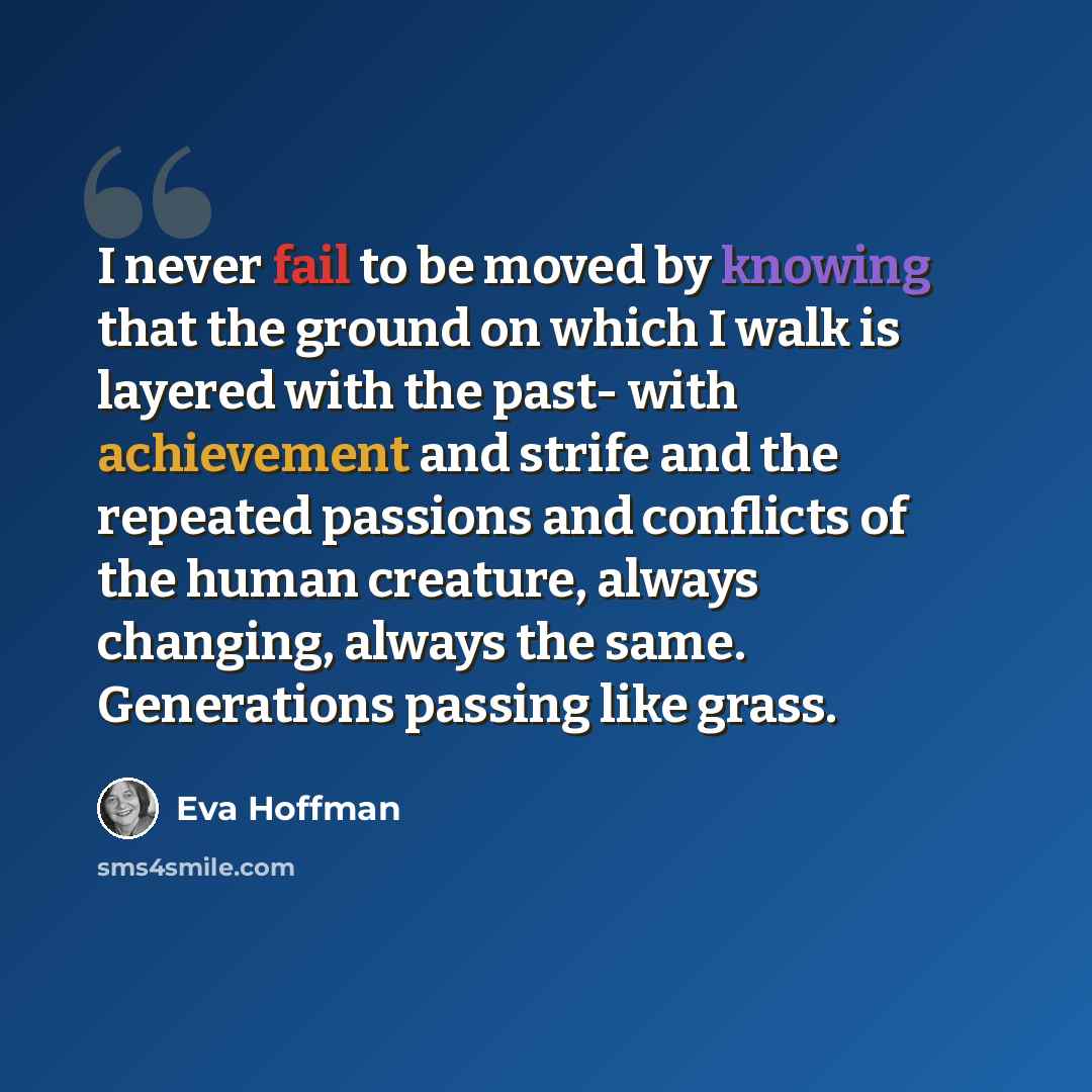 “I never fail to be moved by knowing that the ground on which I walk is layered with the past- with achievement and strife and the repeated passions and conflicts of the human creature, always changing, always the same. Generations passing like grass.” quote by Eva Hoffman