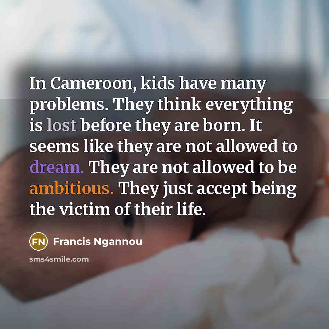 “In Cameroon, kids have many problems. They think everything is lost before they are born. It seems like they are not allowed to dream. They are not allowed to be ambitious. They just accept being the victim of their life.” quote by Francis Ngannou