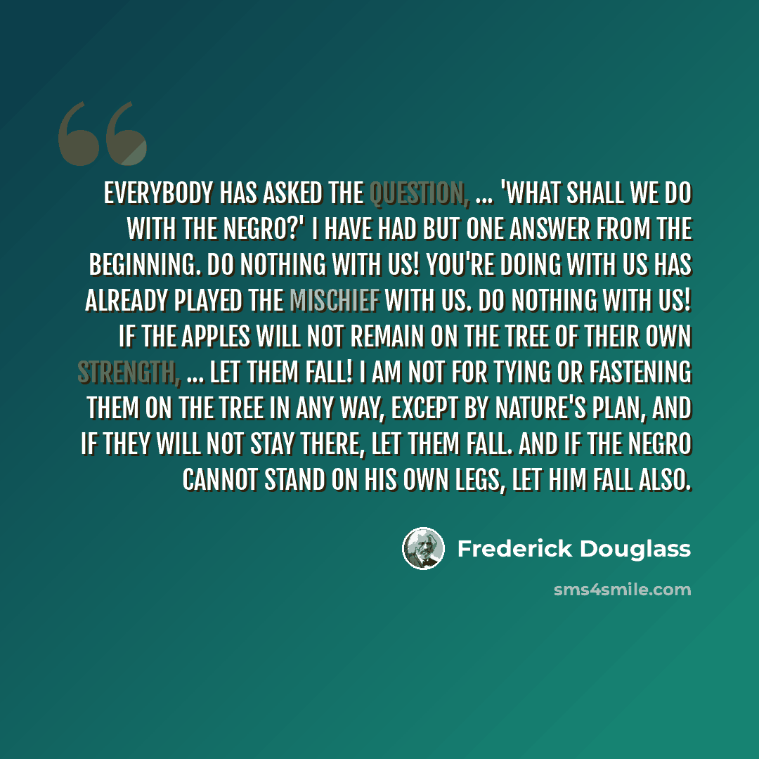 “Everybody has asked the question, ... 'What shall we do with the Negro?' I have had but one answer from the beginning. Do nothing with us! You're doing with us has already played the mischief with us. Do nothing with us! If the apples will not remain on the tree of their own strength, ... let them…” quote by Frederick Douglass