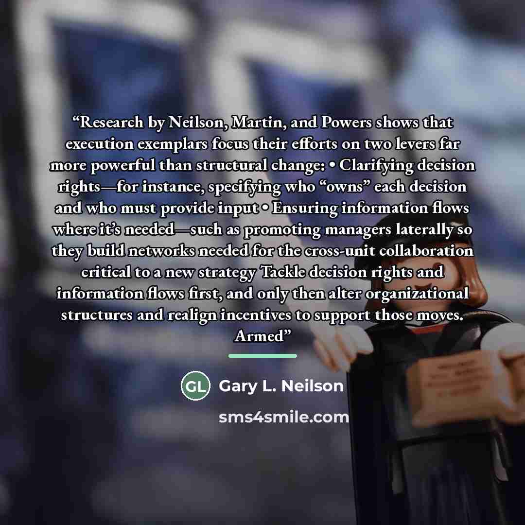 “Research by Neilson, Martin, and Powers shows that execution exemplars focus their efforts on two levers far more powerful than structural change: • Clarifying decision rights—for instance, specifying who “owns” each decision and who must provide input • Ensuring information flows where it’s…” quote by Gary L. Neilson