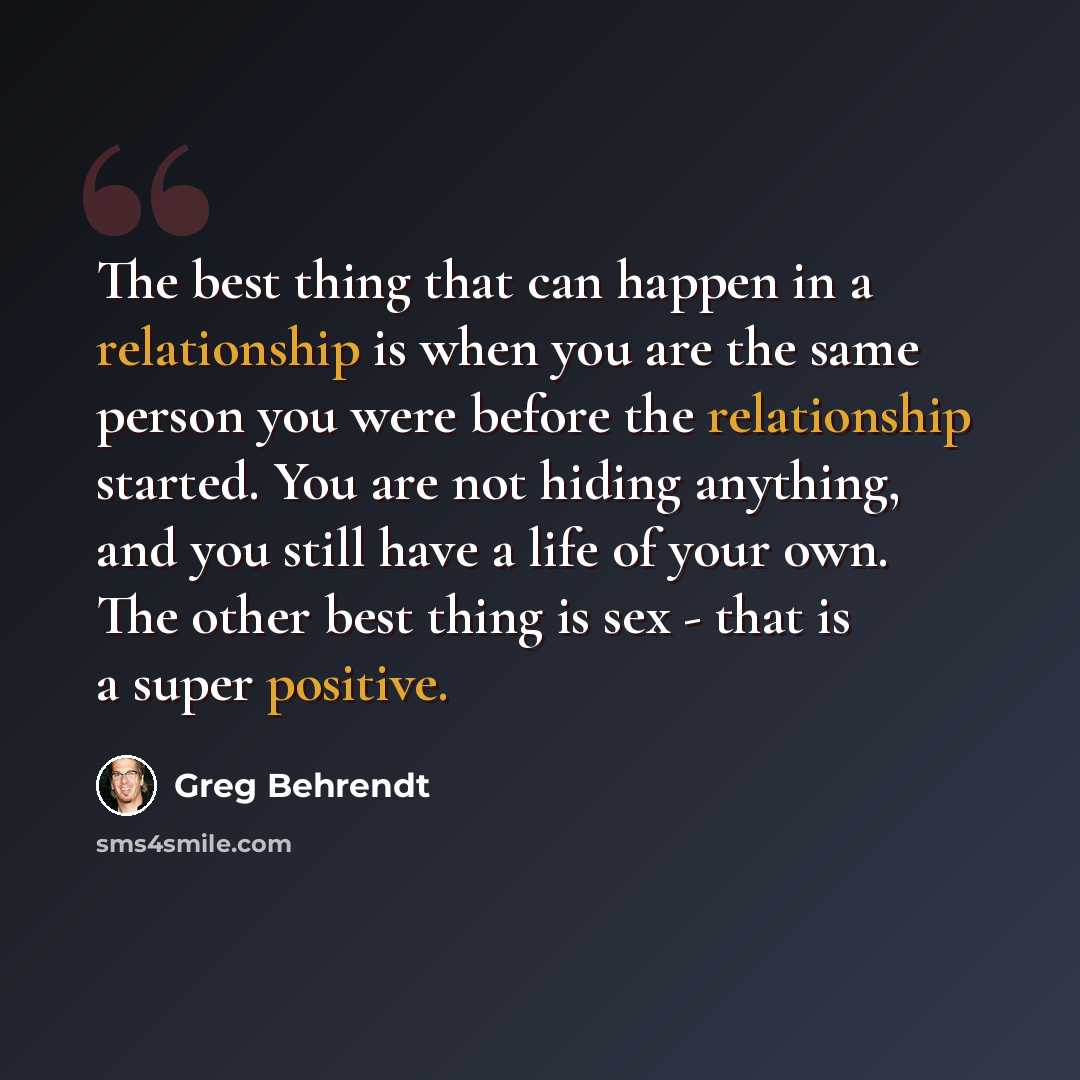 “The best thing that can happen in a relationship is when you are the same person you were before the relationship started. You are not hiding anything, and you still have a life of your own. The other best thing is sex - that is a super positive.” quote by Greg Behrendt