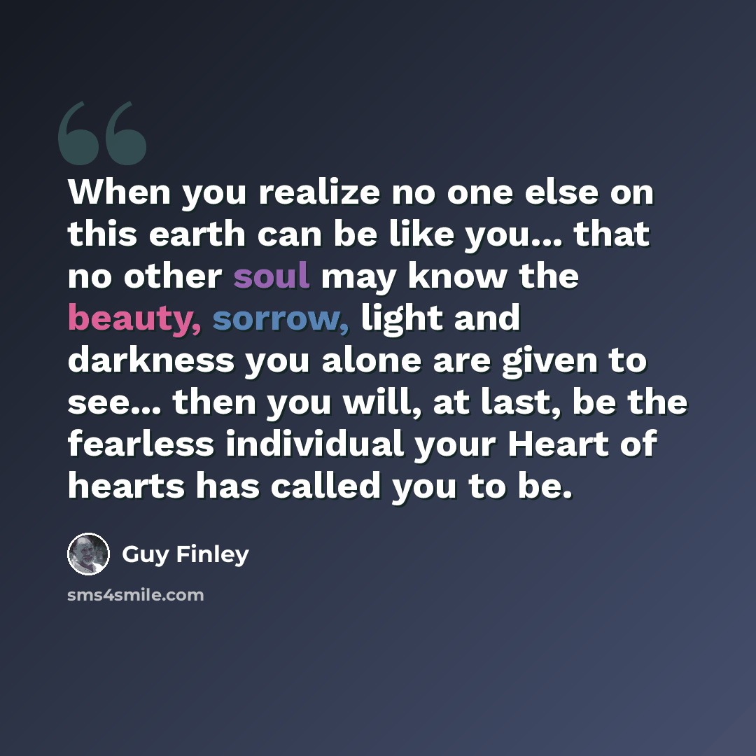 “When you realize no one else on this earth can be like you... that no other soul may know the beauty, sorrow, light and darkness you alone are given to see... then you will, at last, be the fearless individual your Heart of hearts has called you to be.” quote by Guy Finley