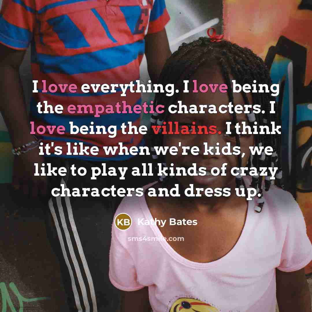 “I love everything. I love being the empathetic characters. I love being the villains. I think it's like when we're kids, we like to play all kinds of crazy characters and dress up.” quote by Kathy Bates