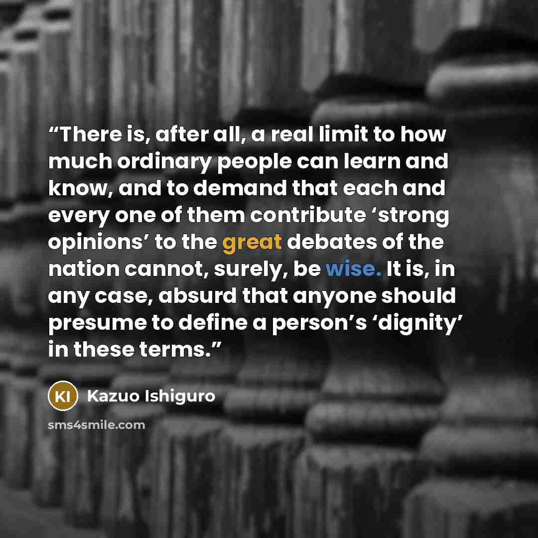 “There is, after all, a real limit to how much ordinary people can learn and know, and to demand that each and every one of them contribute ‘strong opinions’ to the great debates of the nation cannot, surely, be wise. It is, in any case, absurd that anyone should presume to define a person’s…” quote by Kazuo Ishiguro