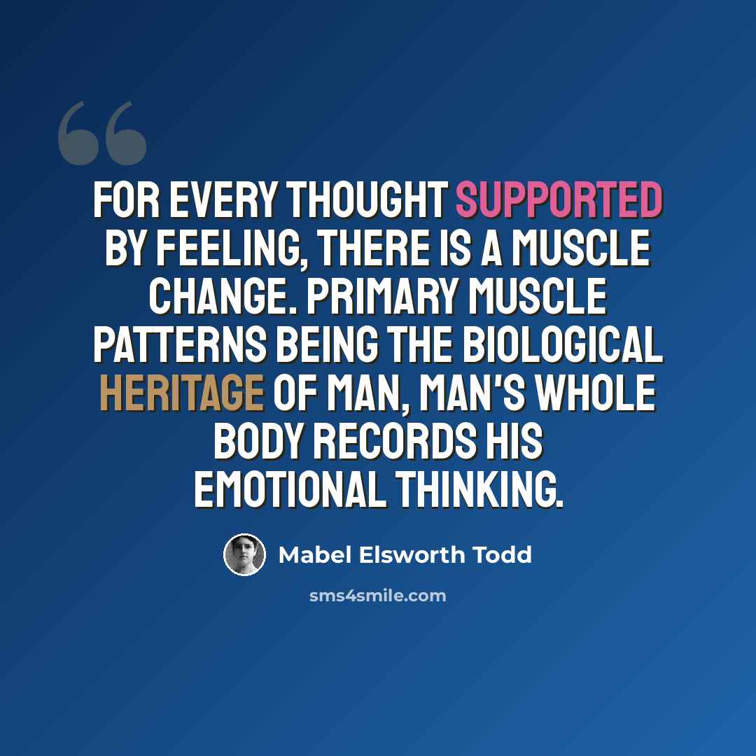 “For every thought supported by feeling, there is a muscle change. Primary muscle patterns being the biological heritage of man, man's whole body records his emotional thinking.” quote by Mabel Elsworth Todd
