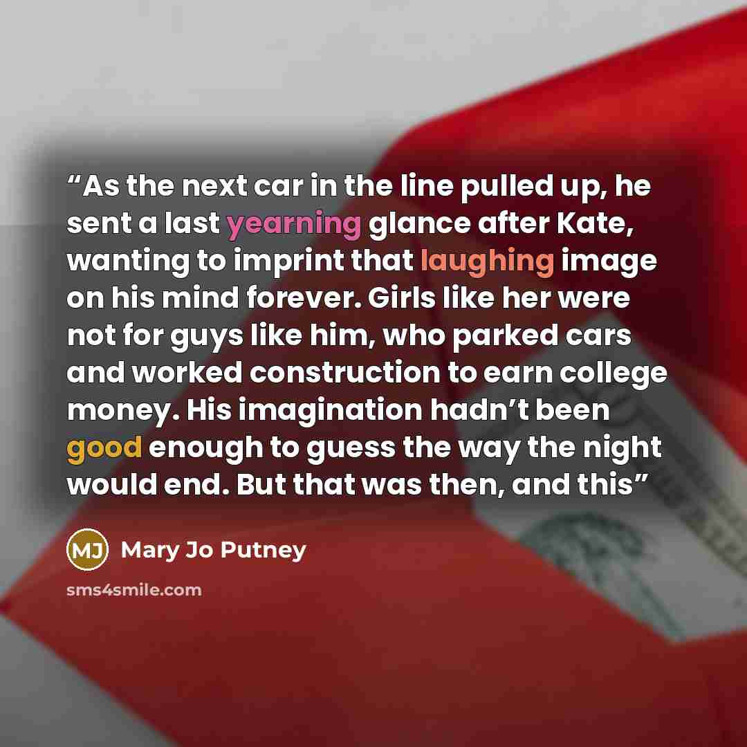 “As the next car in the line pulled up, he sent a last yearning glance after Kate, wanting to imprint that laughing image on his mind forever. Girls like her were not for guys like him, who parked cars and worked construction to earn college money. His imagination hadn’t been good enough to guess…” quote by Mary Jo Putney