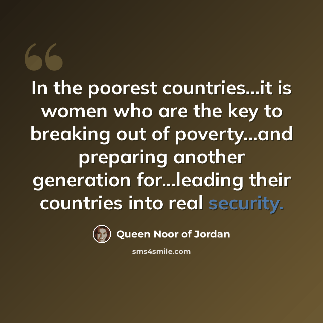 “In the poorest countries...it is women who are the key to breaking out of poverty...and preparing another generation for...leading their countries into real security.” quote by Queen Noor of Jordan