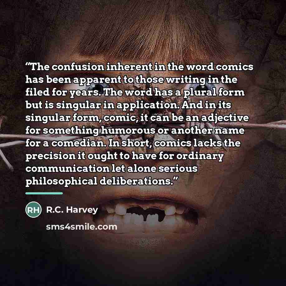 “The confusion inherent in the word comics has been apparent to those writing in the filed for years. The word has a plural form but is singular in application. And in its singular form, comic, it can be an adjective for something humorous or another name for a comedian. In short, comics lacks the…” quote by R.C. Harvey