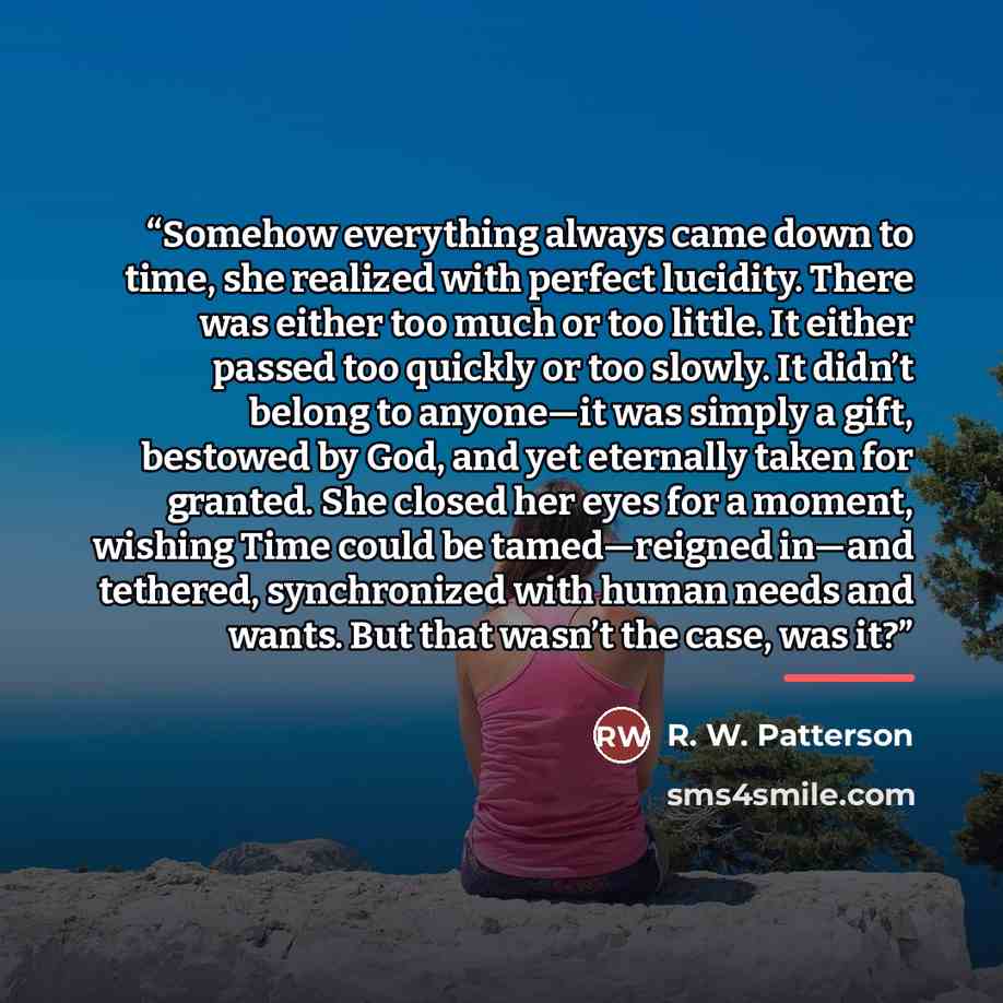 “Somehow everything always came down to time, she realized with perfect lucidity. There was either too much or too little. It either passed too quickly or too slowly. It didn’t belong to anyone—it was simply a gift, bestowed by God, and yet eternally taken for granted. She closed her eyes for a…” quote by R. W. Patterson