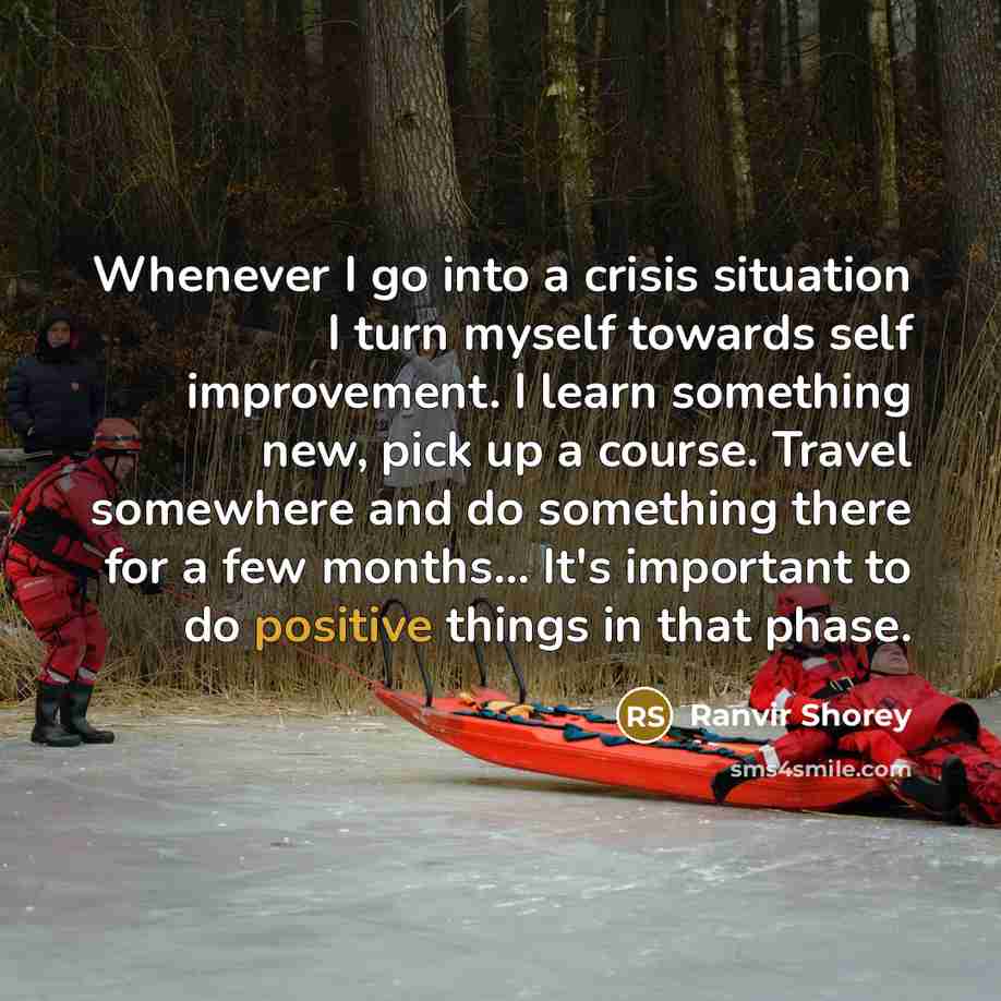 “Whenever I go into a crisis situation I turn myself towards self improvement. I learn something new, pick up a course. Travel somewhere and do something there for a few months... It's important to do positive things in that phase.” quote by Ranvir Shorey