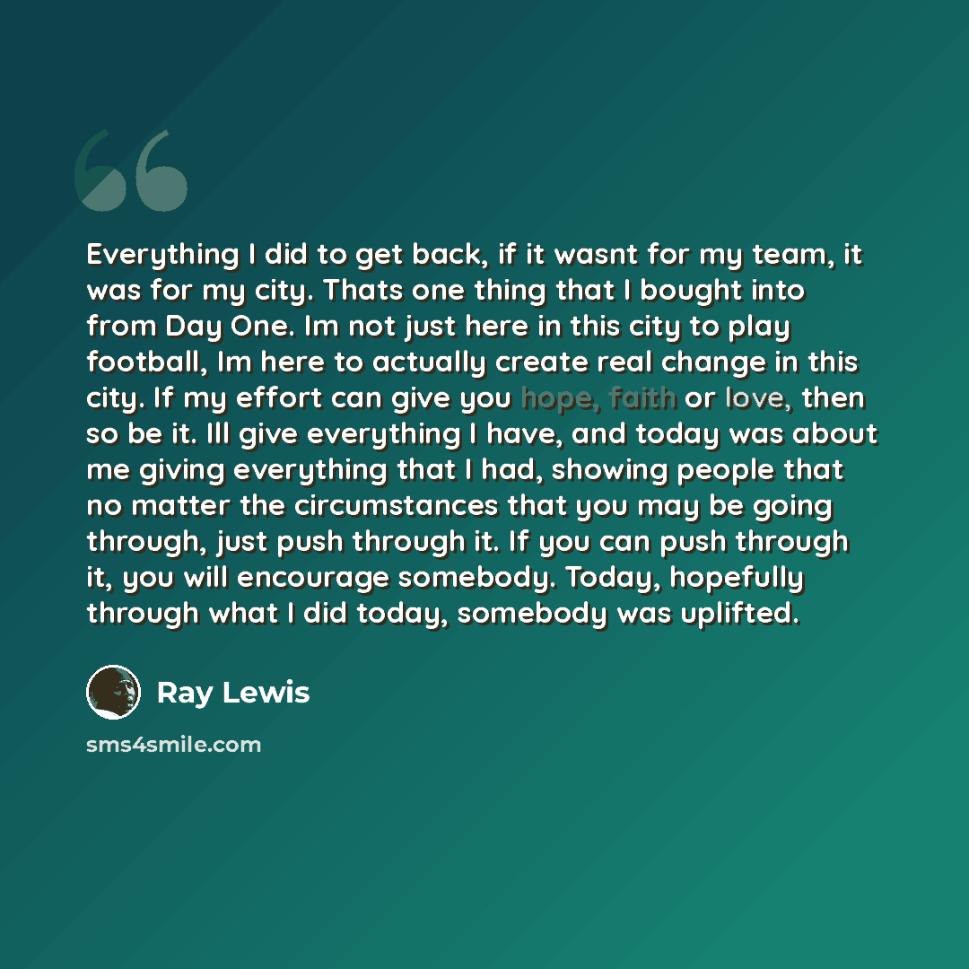 “Everything I did to get back, if it wasnt for my team, it was for my city. Thats one thing that I bought into from Day One. Im not just here in this city to play football, Im here to actually create real change in this city. If my effort can give you hope, faith or love, then so be it. Ill give…” quote by Ray Lewis