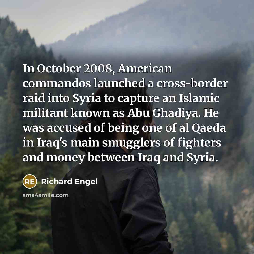 “In October 2008, American commandos launched a cross-border raid into Syria to capture an Islamic militant known as Abu Ghadiya. He was accused of being one of al Qaeda in Iraq's main smugglers of fighters and money between Iraq and Syria.” quote by Richard Engel