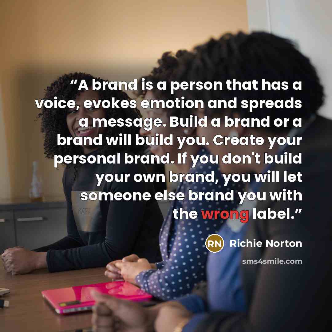 “A brand is a person that has a voice, evokes emotion and spreads a message. Build a brand or a brand will build you. Create your personal brand. If you don't build your own brand, you will let someone else brand you with the wrong label.” quote by Richie Norton
