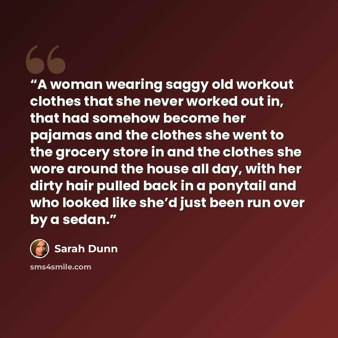 “A woman wearing saggy old workout clothes that she never worked out in, that had somehow become her pajamas and the clothes she went to the grocery store in and the clothes she wore around the house all day, with her dirty hair pulled back in a ponytail and who looked like she’d just been run over…” quote by Sarah Dunn