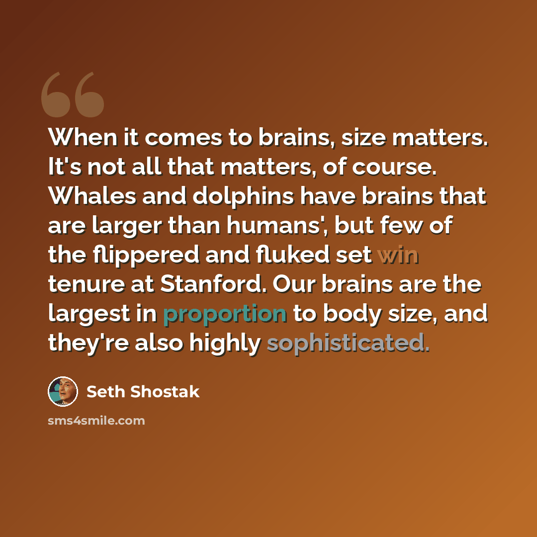 “When it comes to brains, size matters. It's not all that matters, of course. Whales and dolphins have brains that are larger than humans', but few of the flippered and fluked set win tenure at Stanford. Our brains are the largest in proportion to body size, and they're also highly sophisticated.” quote by Seth Shostak