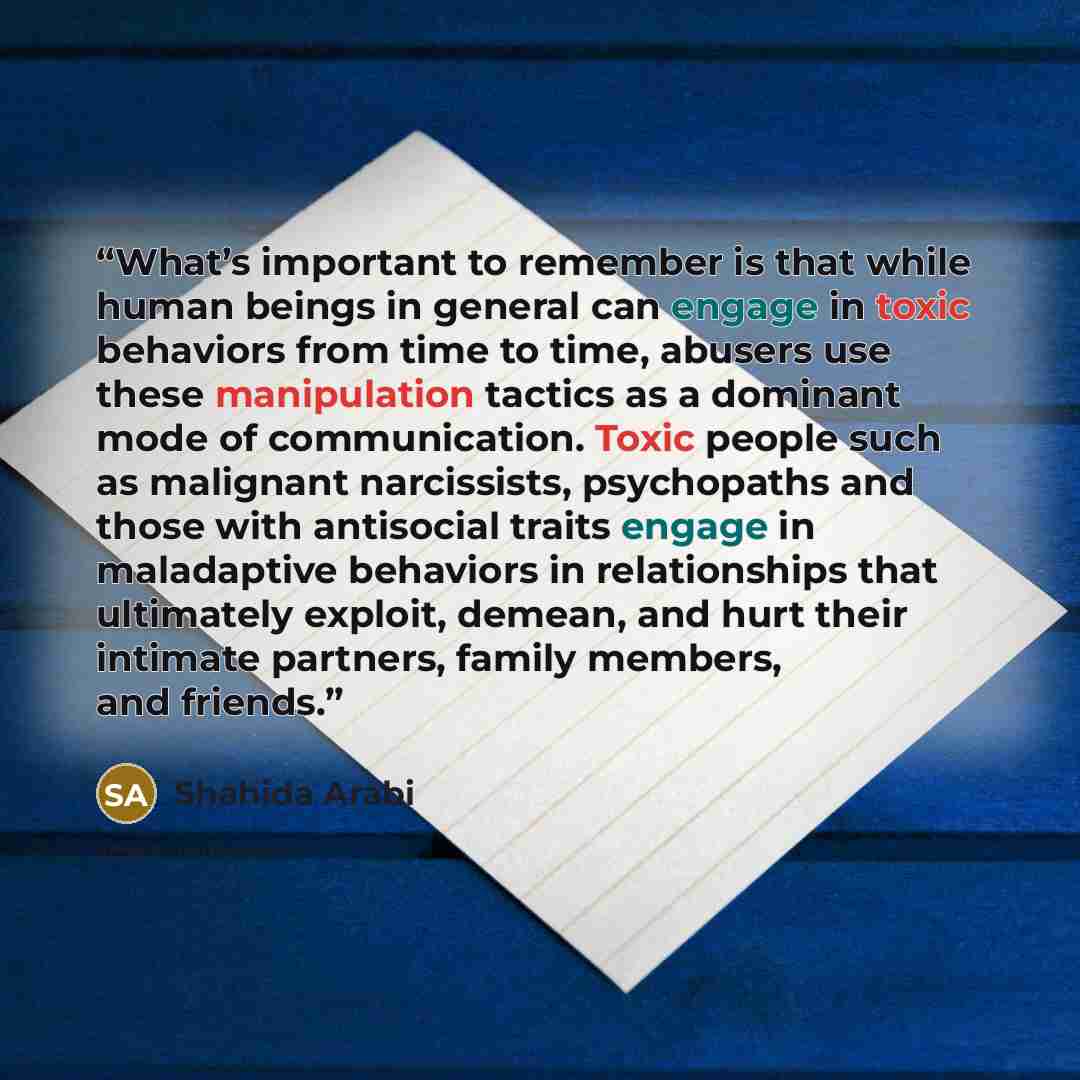 “What’s important to remember is that while human beings in general can engage in toxic behaviors from time to time, abusers use these manipulation tactics as a dominant mode of communication. Toxic people such as malignant narcissists, psychopaths and those with antisocial traits engage in…” quote by Shahida Arabi