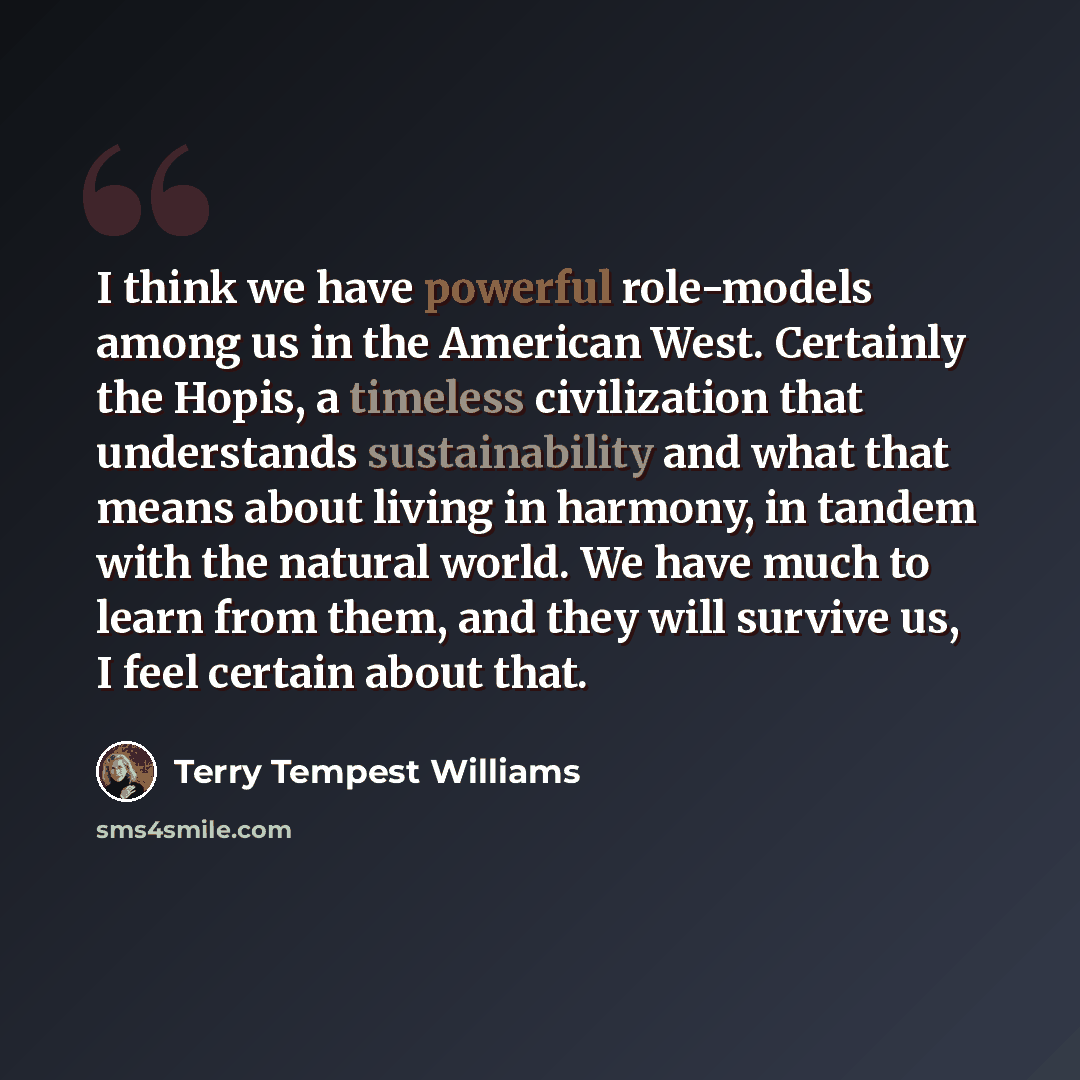 “I think we have powerful role-models among us in the American West. Certainly the Hopis, a timeless civilization that understands sustainability and what that means about living in harmony, in tandem with the natural world. We have much to learn from them, and they will survive us, I feel certain…” quote by Terry Tempest Williams