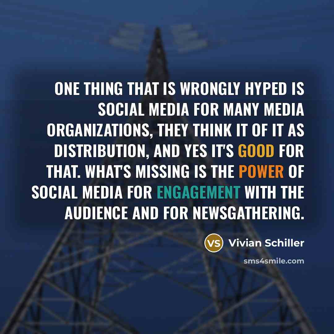 “One thing that is wrongly hyped is social media For many media organizations, they think it of it as distribution, and yes it's good for that. What's missing is the power of social media for engagement with the audience and for newsgathering.” quote by Vivian Schiller