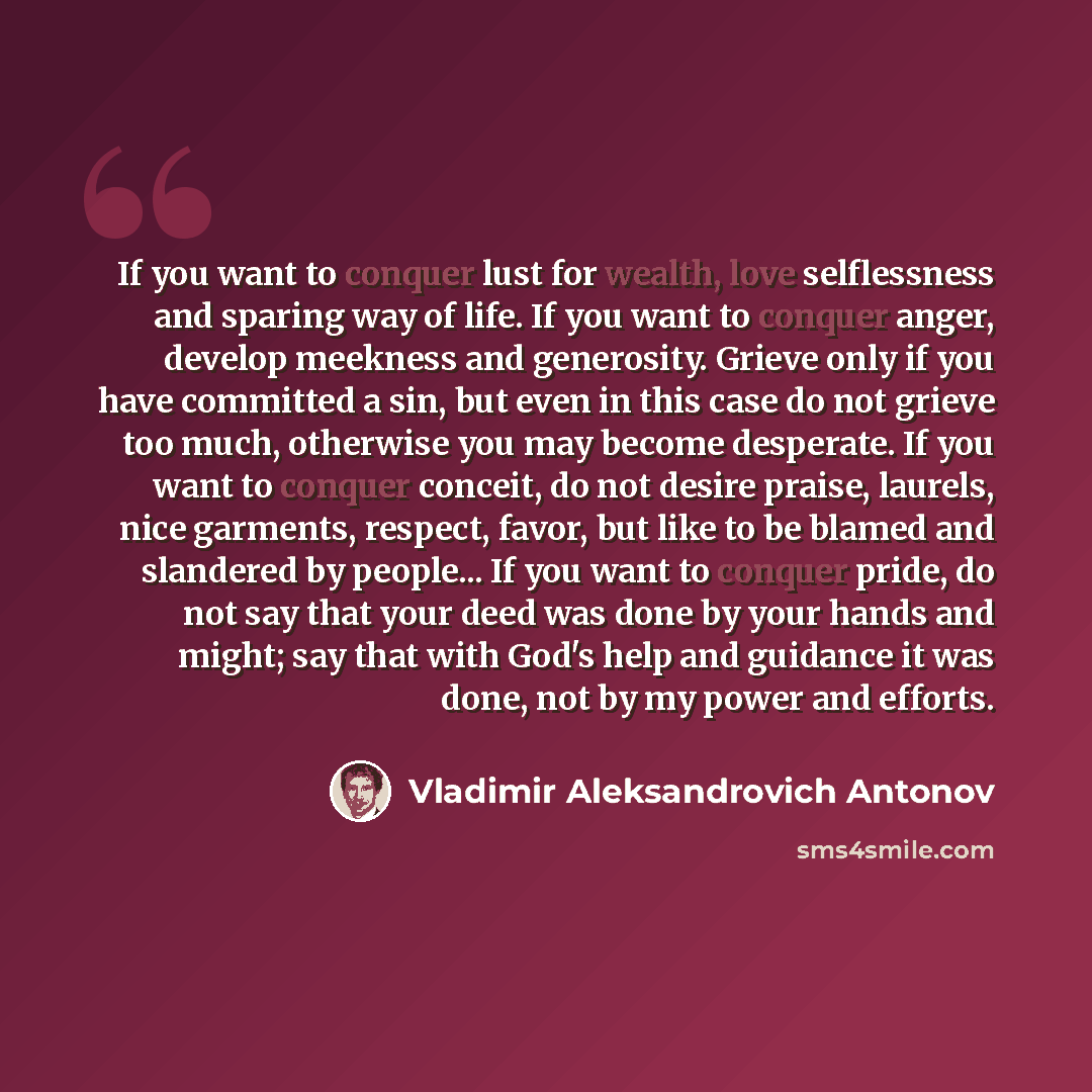“If you want to conquer lust for wealth, love selflessness and sparing way of life. If you want to conquer anger, develop meekness and generosity. Grieve only if you have committed a sin, but even in this case do not grieve too much, otherwise you may become desperate. If you want to conquer…” quote by Vladimir Aleksandrovich Antonov