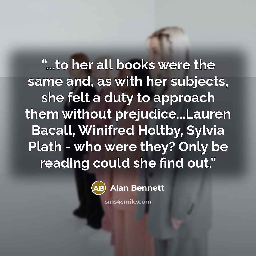 “...to her all books were the same and, as with her subjects, she felt a duty to approach them without prejudice...Lauren Bacall, Winifred Holtby, Sylvia Plath - who were they? Only be reading could she find out.” quote by Alan Bennett
