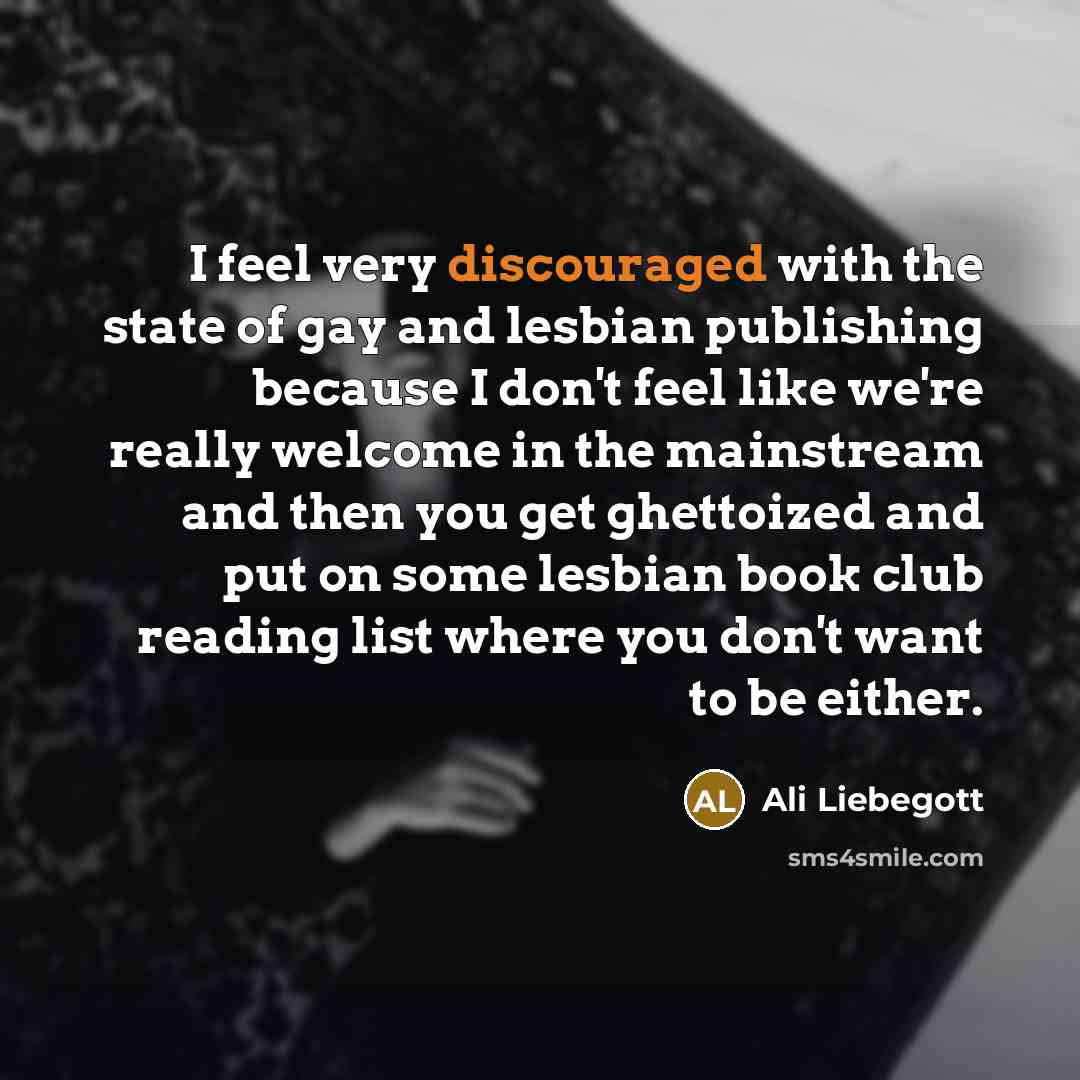 “I feel very discouraged with the state of gay and lesbian publishing because I don't feel like we're really welcome in the mainstream and then you get ghettoized and put on some lesbian book club reading list where you don't want to be either.” quote by Ali Liebegott