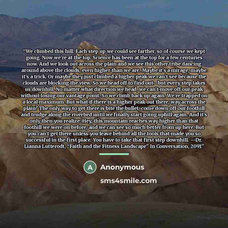 “We climbed this hill. Each step up we could see farther, so of course we kept going. Now we’re at the top. Science has been at the top for a few centuries now. And we look out across the plain and we see this other tribe dancing around above the clouds, even higher than we are. Maybe it’s a…” quote by Anonymous