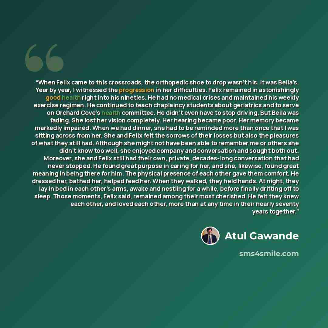 “When Felix came to this crossroads, the orthopedic shoe to drop wasn’t his. It was Bella’s. Year by year, I witnessed the progression in her difficulties. Felix remained in astonishingly good health right into his nineties. He had no medical crises and maintained his weekly exercise regimen. He…” quote by Atul Gawande