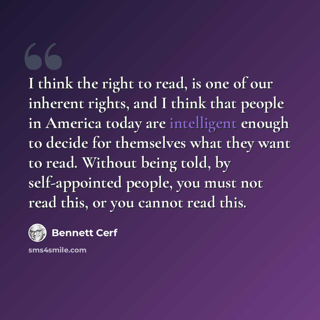 “I think the right to read, is one of our inherent rights, and I think that people in America today are intelligent enough to decide for themselves what they want to read. Without being told, by self-appointed people, you must not read this, or you cannot read this.” quote by Bennett Cerf