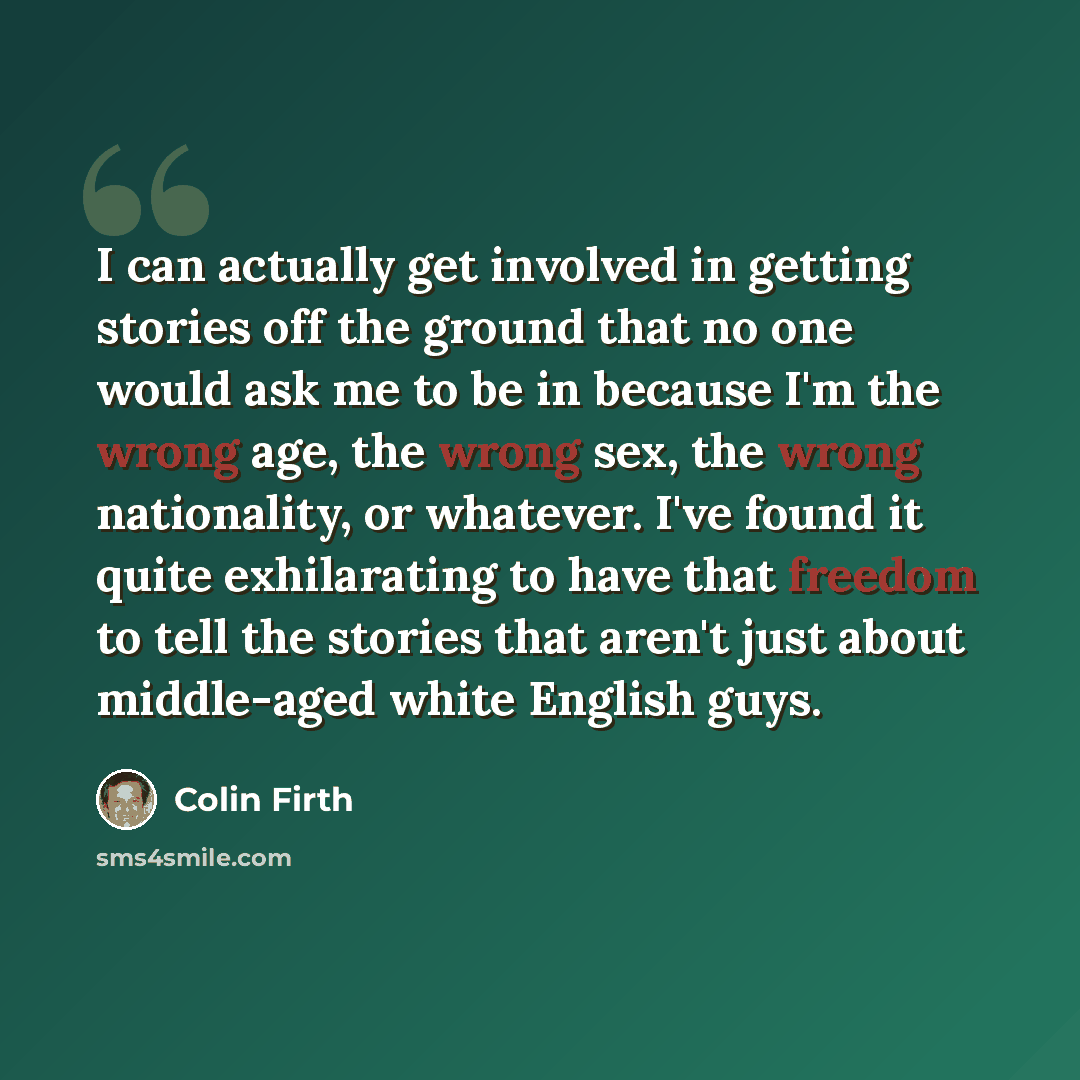 “I can actually get involved in getting stories off the ground that no one would ask me to be in because I'm the wrong age, the wrong sex, the wrong nationality, or whatever. I've found it quite exhilarating to have that freedom to tell the stories that aren't just about middle-aged white English…” quote by Colin Firth
