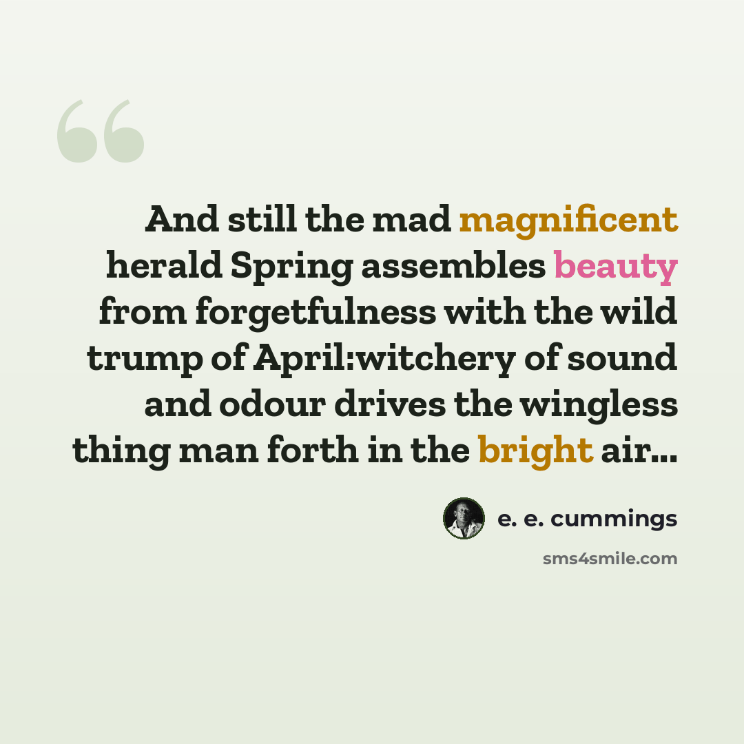 “And still the mad magnificent herald Spring assembles beauty from forgetfulness with the wild trump of April:witchery of sound and odour drives the wingless thing man forth in the bright air...” quote by e. e. cummings