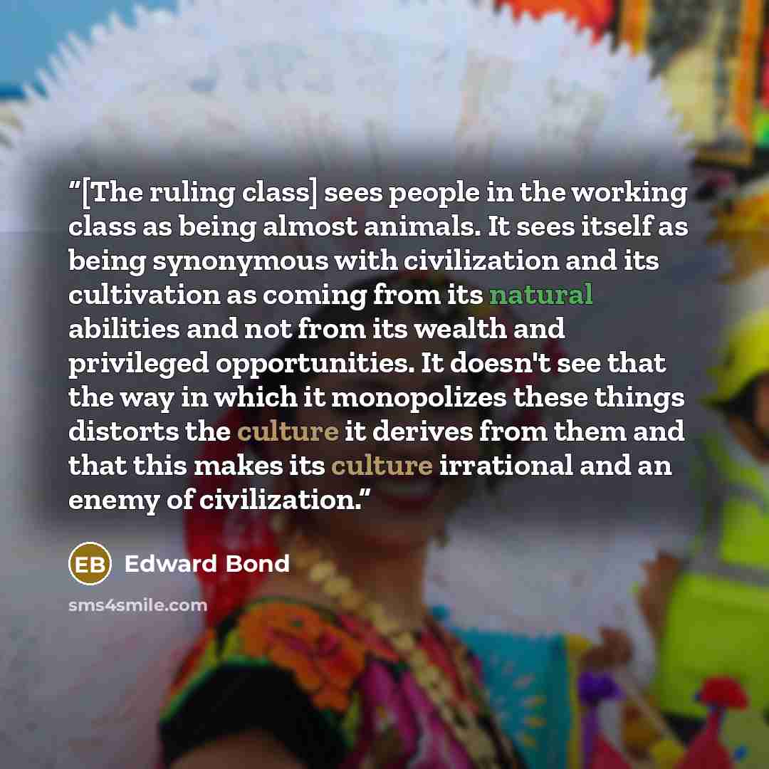 “[The ruling class] sees people in the working class as being almost animals. It sees itself as being synonymous with civilization and its cultivation as coming from its natural abilities and not from its wealth and privileged opportunities. It doesn't see that the way in which it monopolizes these…” quote by Edward Bond