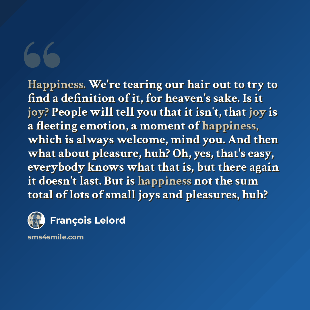 “Happiness. We're tearing our hair out to try to find a definition of it, for heaven's sake. Is it joy? People will tell you that it isn't, that joy is a fleeting emotion, a moment of happiness, which is always welcome, mind you. And then what about pleasure, huh? Oh, yes, that's easy, everybody…” quote by François Lelord