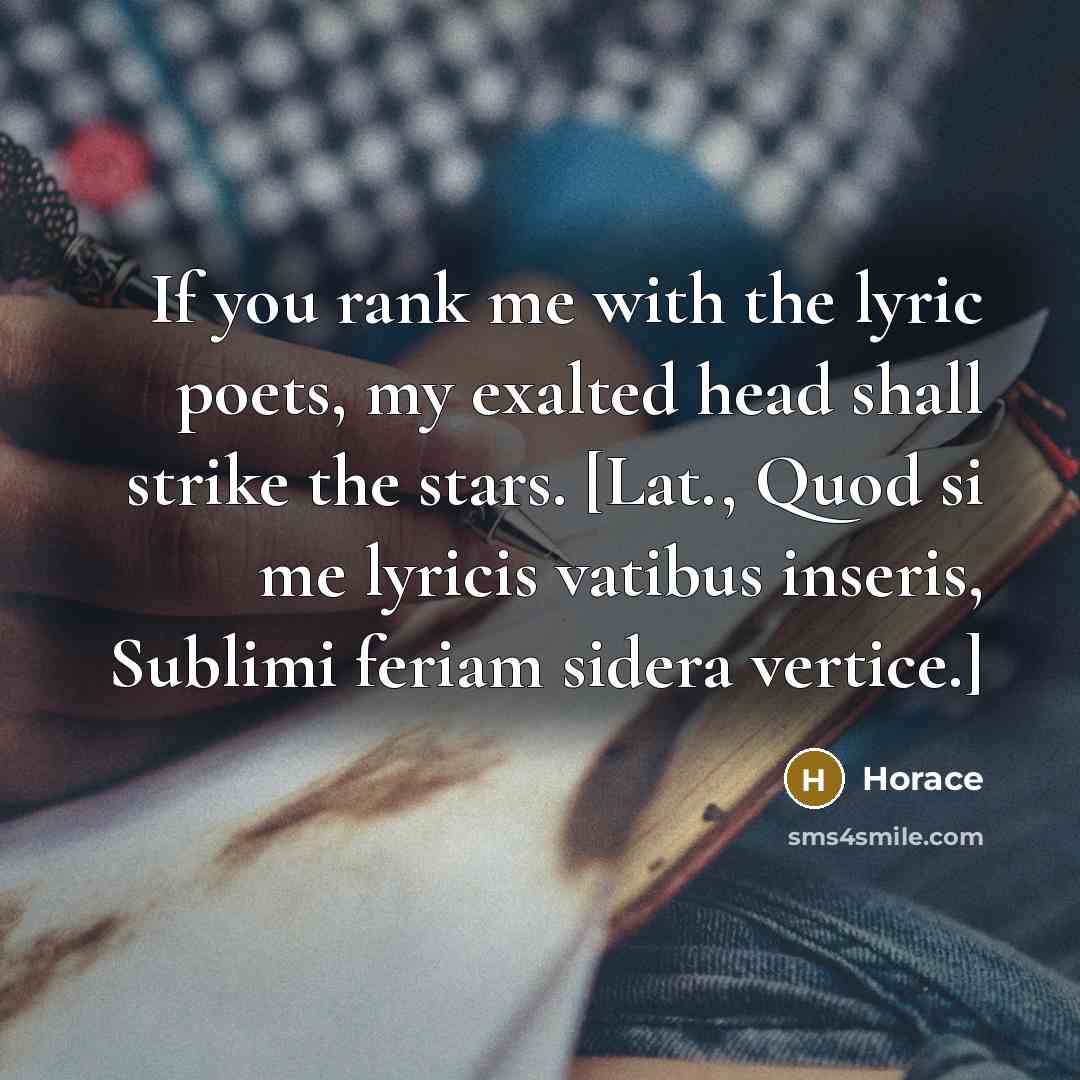 “If you rank me with the lyric poets, my exalted head shall strike the stars. [Lat., Quod si me lyricis vatibus inseris, Sublimi feriam sidera vertice.]” quote by Horace