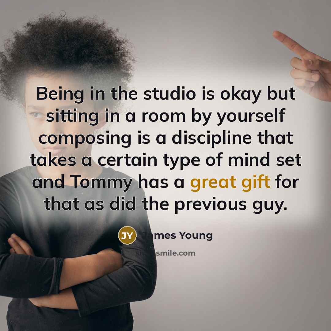 “Being in the studio is okay but sitting in a room by yourself composing is a discipline that takes a certain type of mind set and Tommy has a great gift for that as did the previous guy.” quote by James Young
