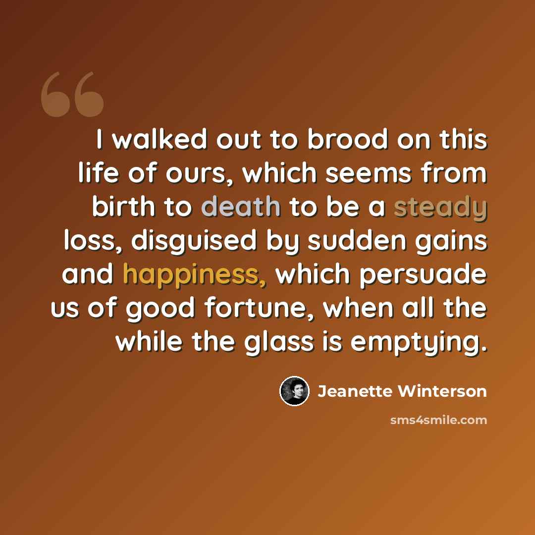 “I walked out to brood on this life of ours, which seems from birth to death to be a steady loss, disguised by sudden gains and happiness, which persuade us of good fortune, when all the while the glass is emptying.” quote by Jeanette Winterson