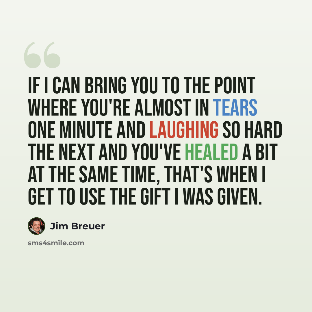 “If I can bring you to the point where you're almost in tears one minute and laughing so hard the next and you've healed a bit at the same time, that's when I get to use the gift I was given.” quote by Jim Breuer