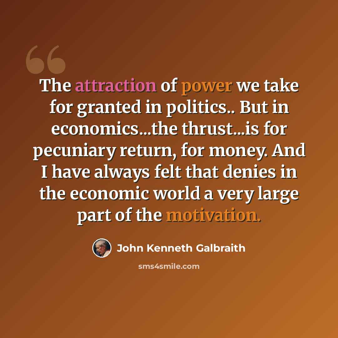 “The attraction of power we take for granted in politics.. But in economics...the thrust...is for pecuniary return, for money. And I have always felt that denies in the economic world a very large part of the motivation.” quote by John Kenneth Galbraith