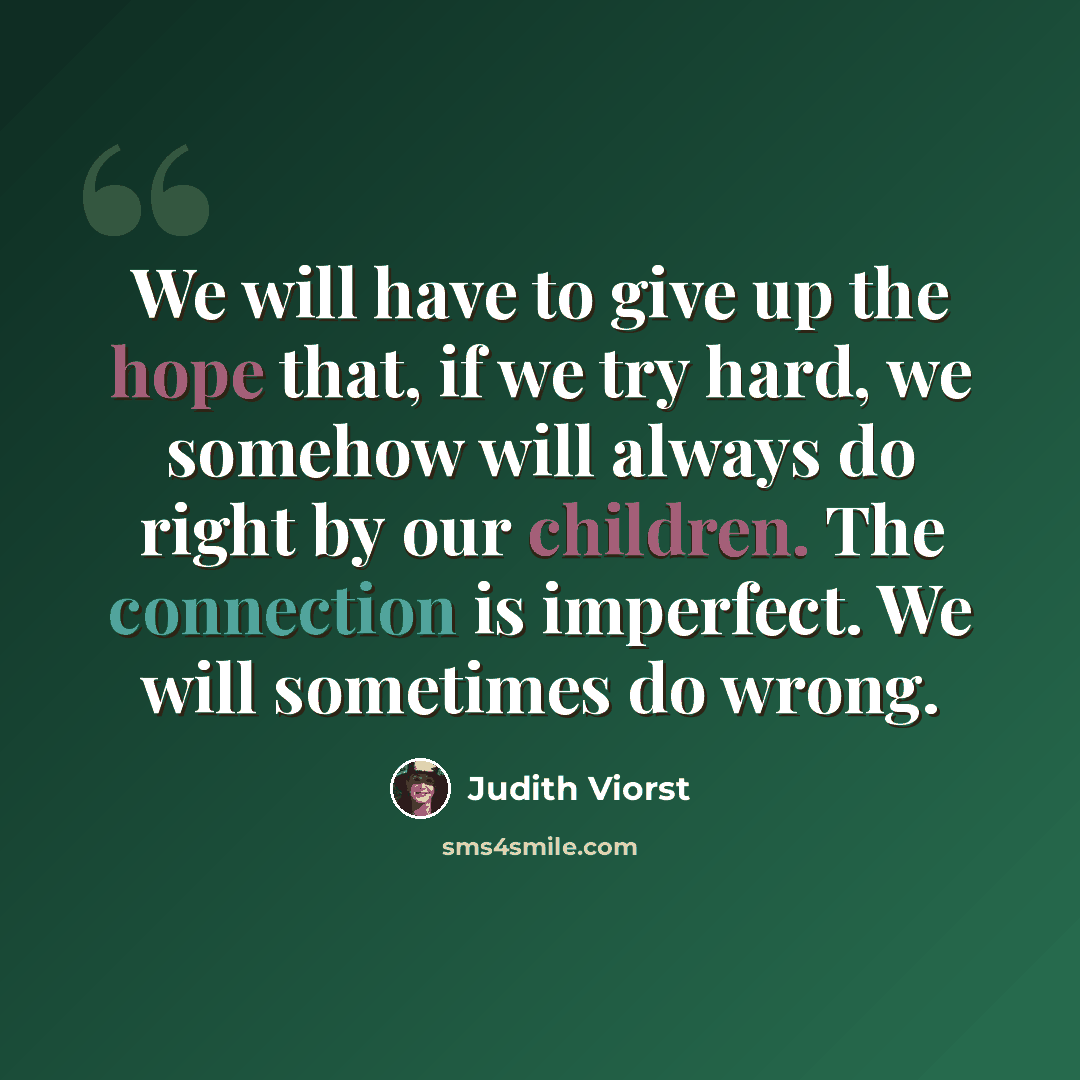 “We will have to give up the hope that, if we try hard, we somehow will always do right by our children. The connection is imperfect. We will sometimes do wrong.” quote by Judith Viorst
