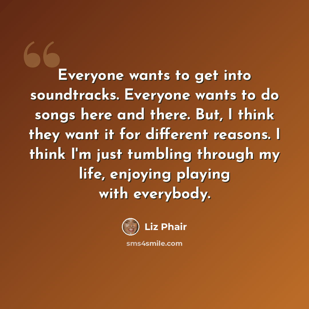 “Everyone wants to get into soundtracks. Everyone wants to do songs here and there. But, I think they want it for different reasons. I think I'm just tumbling through my life, enjoying playing with everybody.” quote by Liz Phair