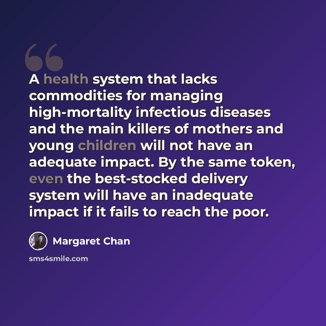“A health system that lacks commodities for managing high-mortality infectious diseases and the main killers of mothers and young children will not have an adequate impact. By the same token, even the best-stocked delivery system will have an inadequate impact if it fails to reach the poor.” quote by Margaret Chan