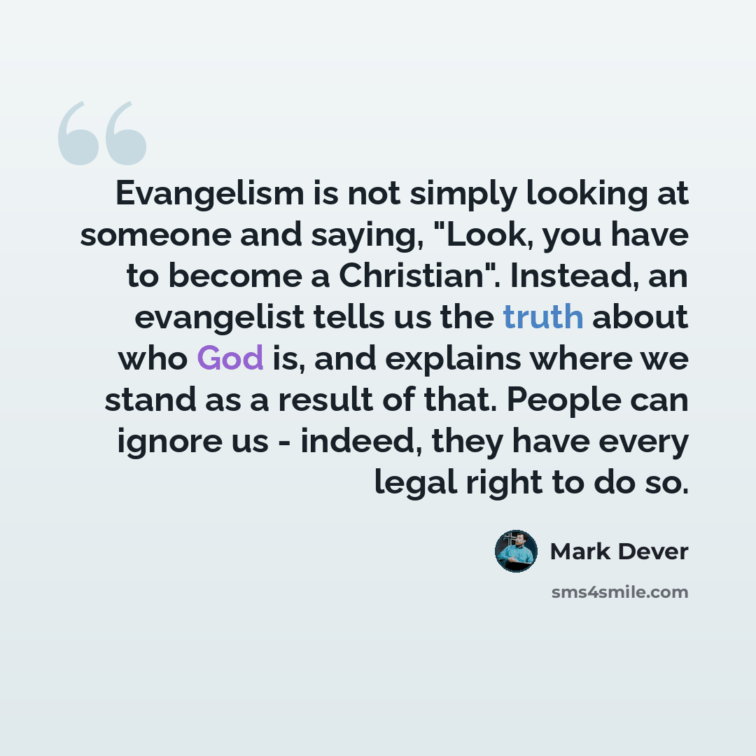 “Evangelism is not simply looking at someone and saying, "Look, you have to become a Christian". Instead, an evangelist tells us the truth about who God is, and explains where we stand as a result of that. People can ignore us - indeed, they have every legal right to do so.” quote by Mark Dever