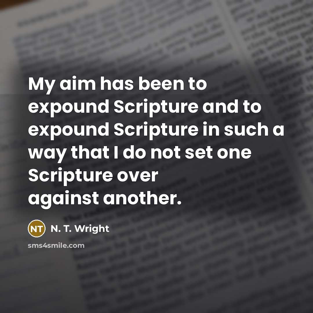 “My aim has been to expound Scripture and to expound Scripture in such a way that I do not set one Scripture over against another.” quote by N. T. Wright