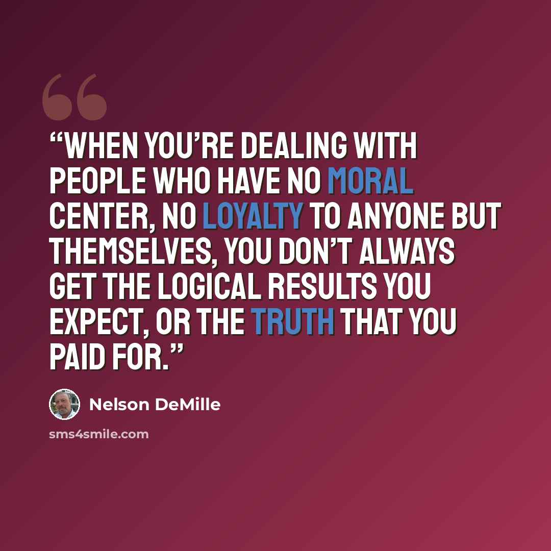 “When you’re dealing with people who have no moral center, no loyalty to anyone but themselves, you don’t always get the logical results you expect, or the truth that you paid for.” quote by Nelson DeMille