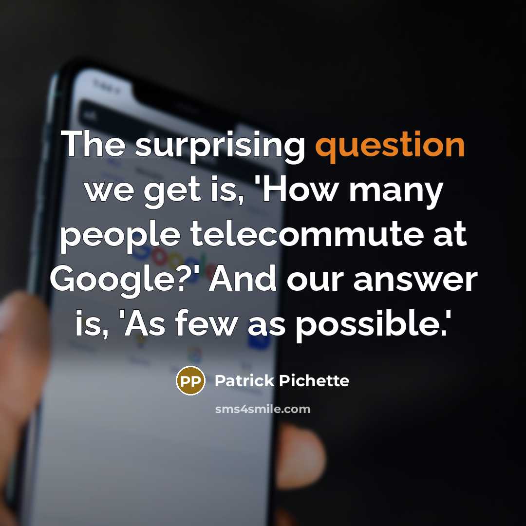 “The surprising question we get is, 'How many people telecommute at Google?' And our answer is, 'As few as possible.'” quote by Patrick Pichette