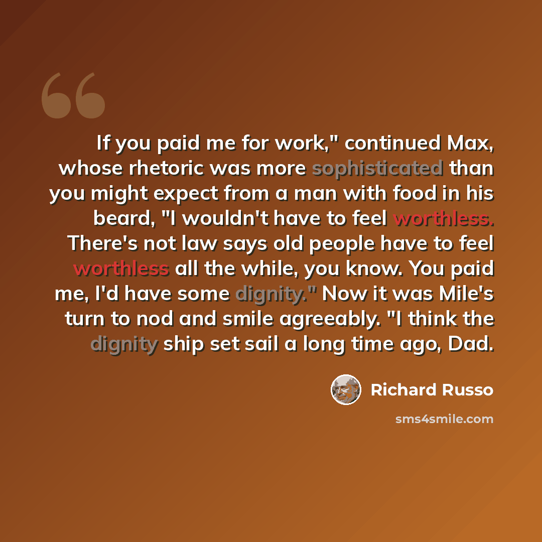 “If you paid me for work," continued Max, whose rhetoric was more sophisticated than you might expect from a man with food in his beard, "I wouldn't have to feel worthless. There's not law says old people have to feel worthless all the while, you know. You paid me, I'd have some dignity." Now it…” quote by Richard Russo