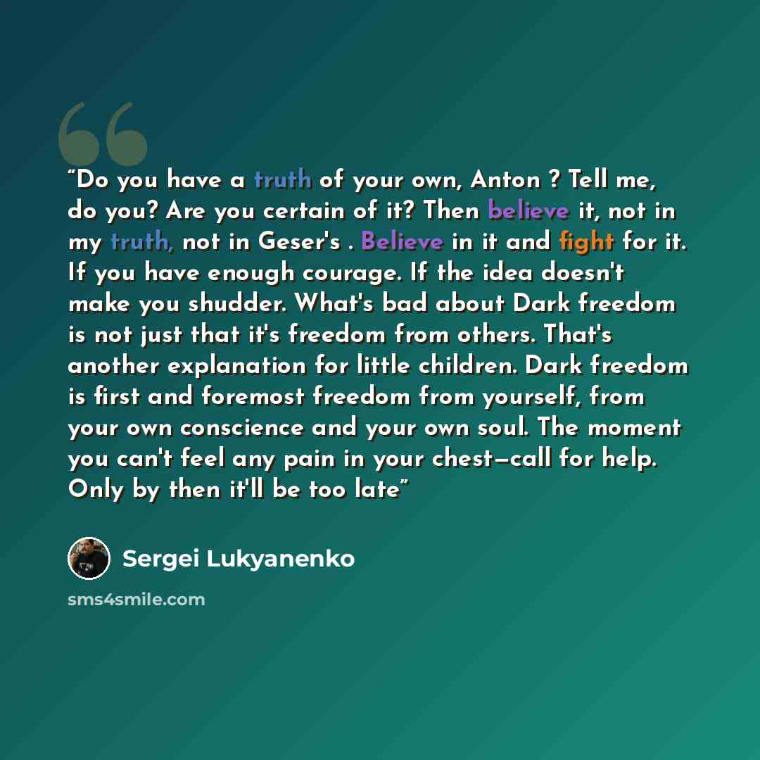 “Do you have a truth of your own, Anton ? Tell me, do you? Are you certain of it? Then believe it, not in my truth, not in Geser's . Believe in it and fight for it. If you have enough courage. If the idea doesn't make you shudder. What's bad about Dark freedom is not just that it's freedom from…” quote by Sergei Lukyanenko