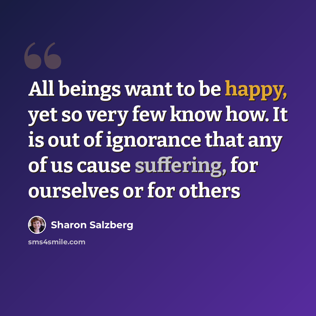 “All beings want to be happy, yet so very few know how. It is out of ignorance that any of us cause suffering, for ourselves or for others” quote by Sharon Salzberg