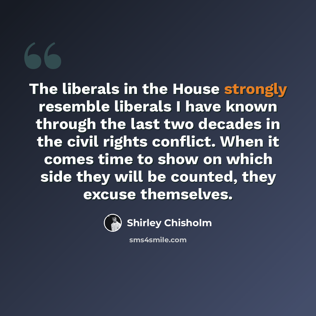 “The liberals in the House strongly resemble liberals I have known through the last two decades in the civil rights conflict. When it comes time to show on which side they will be counted, they excuse themselves.” quote by Shirley Chisholm