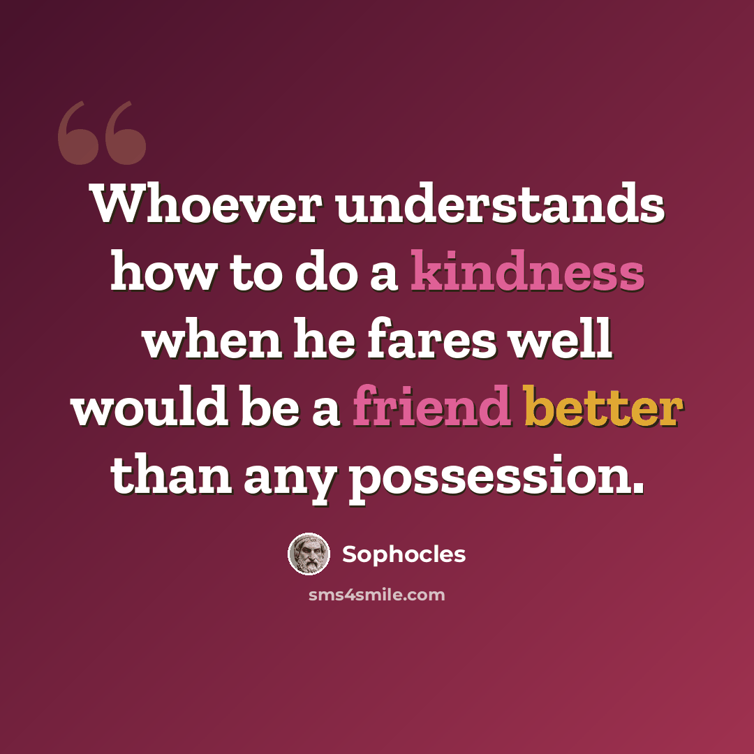 “Whoever understands how to do a kindness when he fares well would be a friend better than any possession.” quote by Sophocles